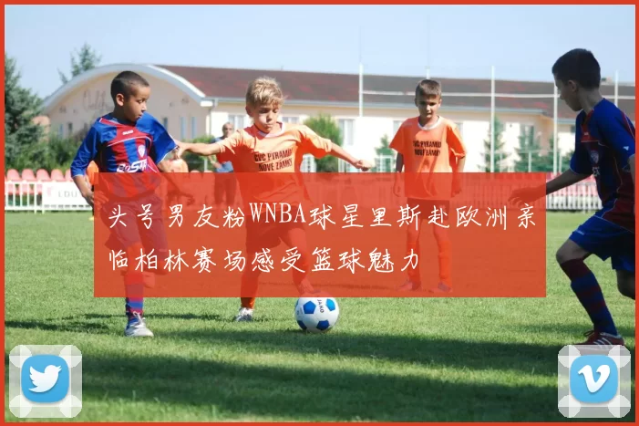 头号男友粉WNBA球星里斯赴欧洲亲临柏林赛场感受篮球魅力