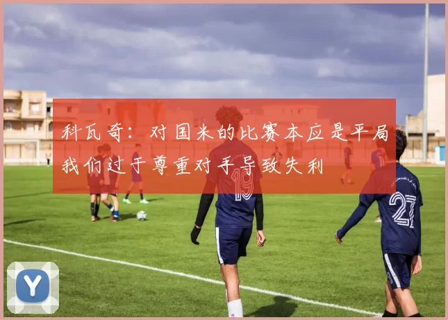 科瓦奇：对国米的比赛本应是平局我们过于尊重对手导致失利
