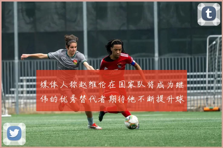 媒体人称赵维伦在国家队将成为继伟的优秀替代者期待他不断提升球技