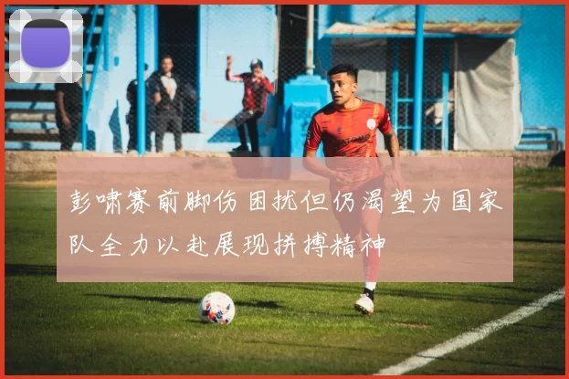 彭啸赛前脚伤困扰但仍渴望为国家队全力以赴展现拼搏精神
