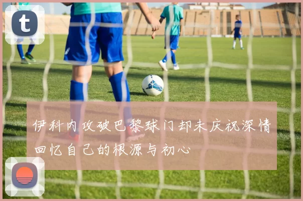 伊科内攻破巴黎球门却未庆祝深情回忆自己的根源与初心