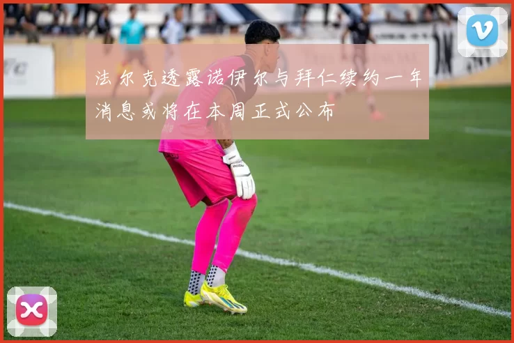 法尔克透露诺伊尔与拜仁续约一年消息或将在本周正式公布