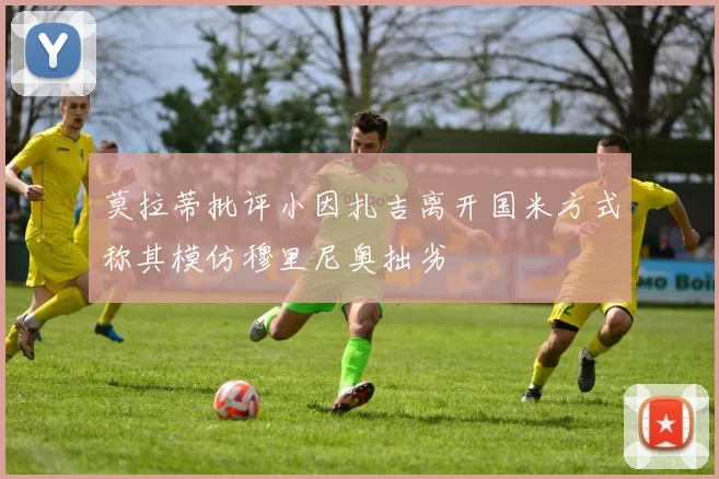 莫拉蒂批评小因扎吉离开国米方式称其模仿穆里尼奥拙劣